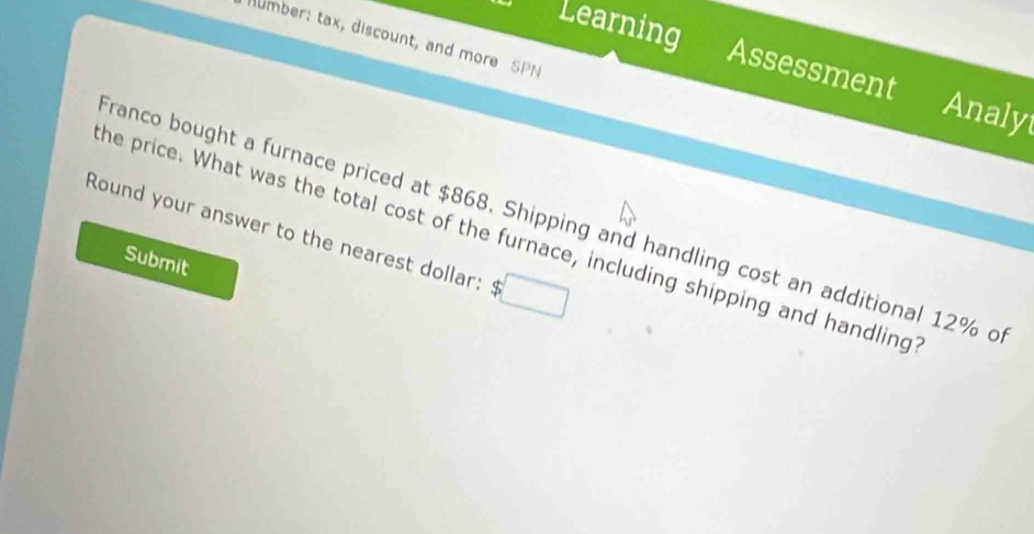 Learning 
umber: tax, discount, and more SPN 
Assessment 
Analyt 
Franco bought a furnace priced at $868. Shipping and handling cost an additional 12% o 
Round your answer to the nearest dollar: $. □ 
he price. What was the total cost of the furnace, including shipping and handling 
Submit