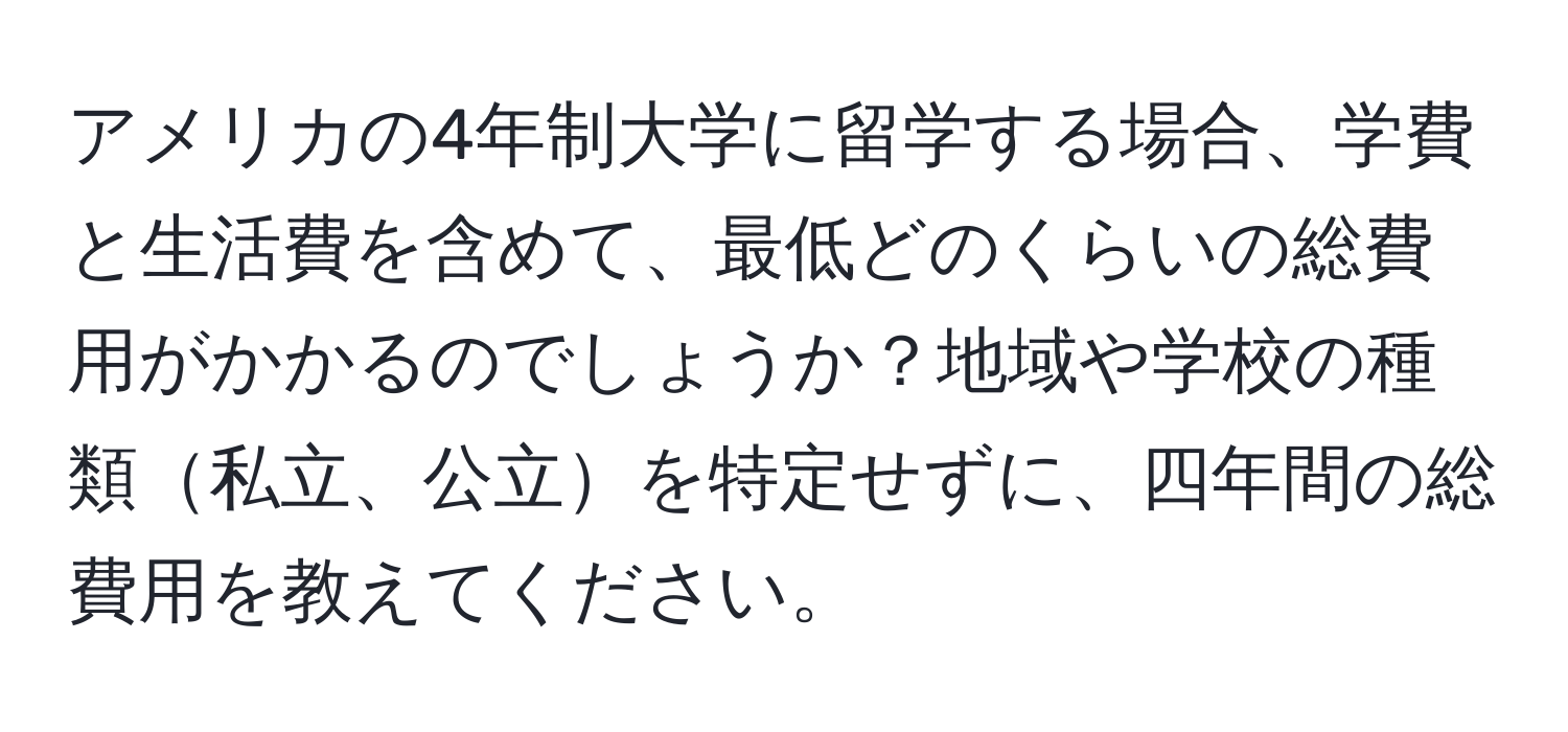 アメリカの4年制大学に留学する場合、学費と生活費を含めて、最低どのくらいの総費用がかかるのでしょうか？地域や学校の種類私立、公立を特定せずに、四年間の総費用を教えてください。