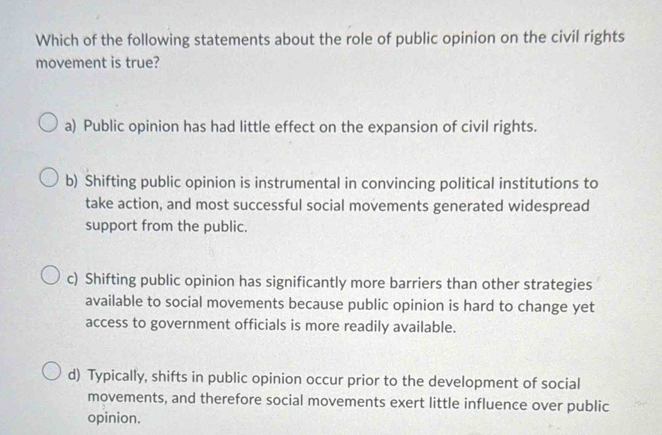 Which of the following statements about the role of public opinion on the civil rights
movement is true?
a) Public opinion has had little effect on the expansion of civil rights.
b) Shifting public opinion is instrumental in convincing political institutions to
take action, and most successful social movements generated widespread
support from the public.
c) Shifting public opinion has significantly more barriers than other strategies
available to social movements because public opinion is hard to change yet
access to government officials is more readily available.
d) Typically, shifts in public opinion occur prior to the development of social
movements, and therefore social movements exert little influence over public
opinion.