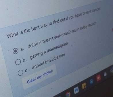 What is the best way to find out if you have breast cance
doing a breast self-examination every mont
b. getting a mammogram
c. annual breast exam
Clear my choice