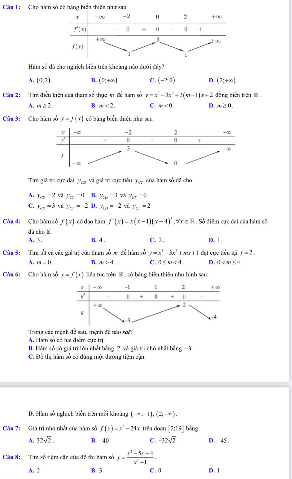 Cho hàm số có bảng biến thiên như sau
Hàm số đã cho nghịch biến trên khoảng nào dưới đây?
A. (0;2). B. (0;+∈fty ). C. (-2;0). D. (2;+∈fty ).
Câu 2:  Tìm điều kiện của tham số thực m đề hàm số y=x^3-3x^2+3(m+1)x+2 đồng biến trên R .
A. m≥ 2. B. m<2. C. m<0. D. m≥ 0.
Câu 3: Cho hàm số y=f(x) có bảng biến thiên như sau
Tìm giá trị cực đại y_CD và giá trị cực tiểu y_cT của hàm số đã cho.
A. y_CD=2 và y_CT=0 B. y_CD=3 và y_CT=0
C. y_CD=3 và y_CT=-2 D. y_CD=-2 và y_cT=2
Câu 4: Cho hàm số f(x) có đạo hàm f'(x)=x(x-1)(x+4)^3,forall x∈ R. Số điểm cực đại của hàm số
đã cho là
A. 3 . B. 4 . C. 2. D. 1 .
Câu 5: Tìm tất cả các giá trị của tham số m đề hàm số y=x^3-3x^2+mx+1 đạt cực tiểu tại x=2.
A. m=0. B. m>4. C. 0≤ m<4. D. 0
Câu 6: Cho hàm số y=f(x) liên tục trên R , có bảng biến thiên như hình sau:
Trong các mệnh đề sau, mệnh đề nào sai?
A. Hàm số có hai điểm cực trị.
B. Hàm số có giá trị lớn nhất bằng 2 và giá trị nhỏ nhất bằng −3 .
C. Đồ thị hàm số có đúng một đường tiệm cận.
D. Hàm số nghịch biến trên mỗi khoảng (-∈fty ;-1),(2;+∈fty ).
Câu 7: Giá trị nhỏ nhất của hàm số f(x)=x^3-24x trên đoạn [2;19] bằng
A. 32sqrt(2). B. -40 . C. -32sqrt(2). D. −45 .
Câu 8: Tìm số tiệm cận của đồ thị hàm số y= (x^2-5x+4)/x^2-1 .
A. 2 B. 3 C. 0 D. 1