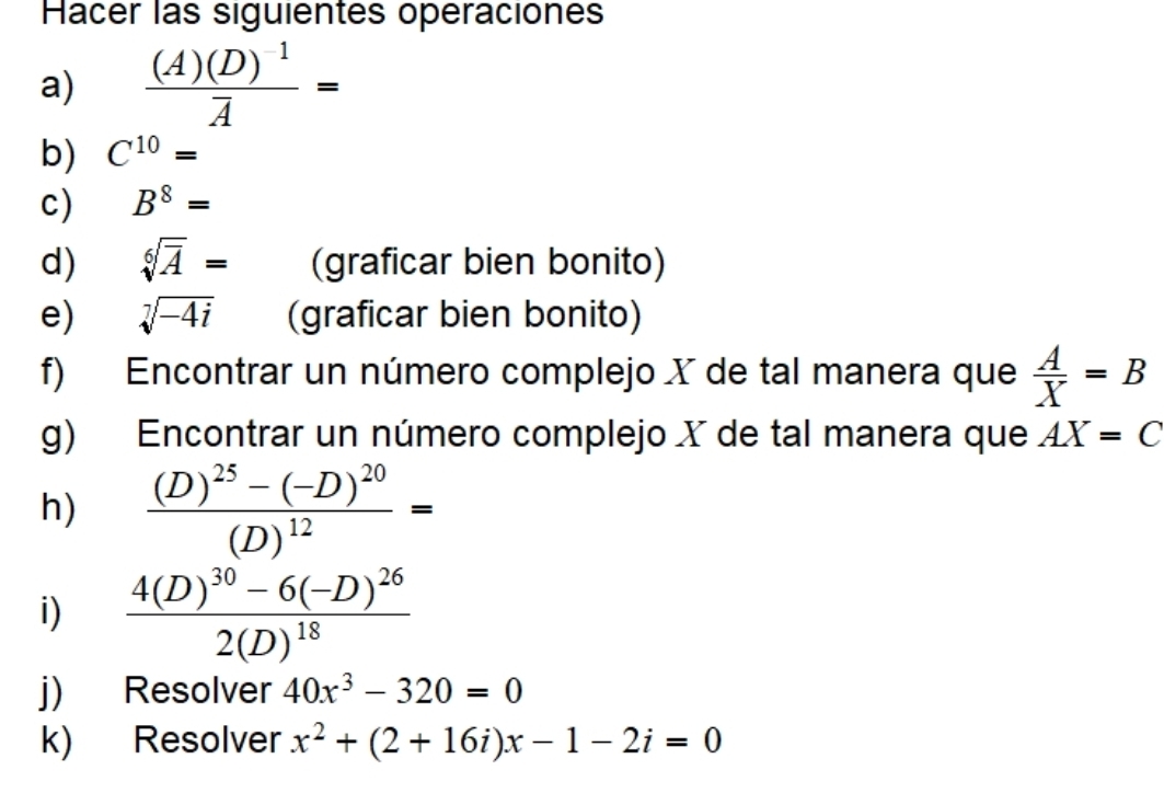 Hacer las siguientes operaciones 
a) frac (A)(D)^-1overline A=
b) C^(10)=
c) B^8=
d) sqrt[6](overline A)= (graficar bien bonito) 
e) sqrt[7](-4i) (graficar bien bonito) 
f) Encontrar un número complejo X de tal manera que  A/X =B
g) Encontrar un número complejo X de tal manera que AX=C
h) frac (D)^25-(-D)^20(D)^12=
i) frac 4(D)^30-6(-D)^262(D)^18
j) Resolver 40x^3-320=0
k) Resolver x^2+(2+16i)x-1-2i=0