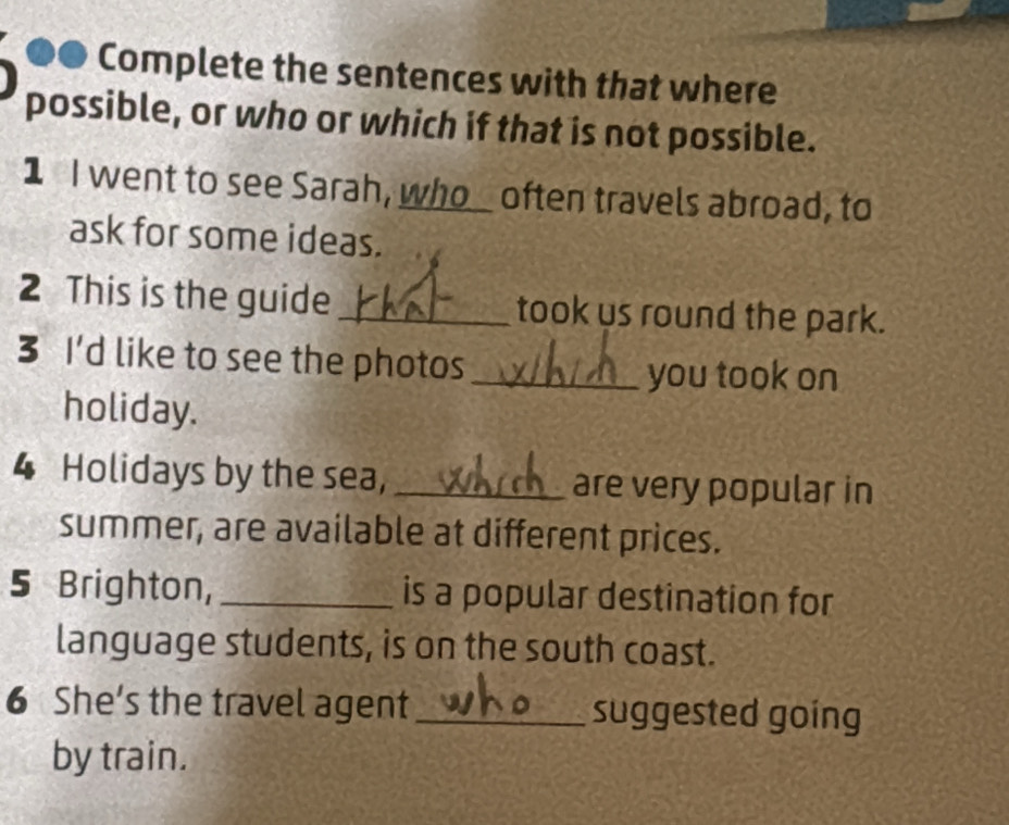 ●● Complete the sentences with that where 
possible, or who or which if that is not possible. 
1 I went to see Sarah, who_ often travels abroad, to 
ask for some ideas. 
2 This is the guide _took us round the park. 
3 I'd like to see the photos_ 
you took on 
holiday. 
4 Holidays by the sea, _are very popular in 
summer, are available at different prices. 
5 Brighton, _is a popular destination for 
language students, is on the south coast. 
6 She’s the travel agent_ suggested going 
by train.