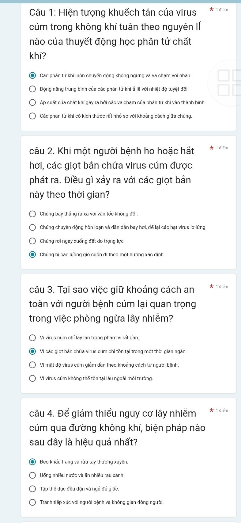 Hiện tượng khuếch tán của virus 1 điểm
cúm trong không khí tuân theo nguyên lí
nào của thuyết động học phân tử chất
khí?
Các phân tử khí luôn chuyển động không ngừng và va chạm với nhau.
Động năng trung bình của các phân tử khí tỉ lệ với nhiệt độ tuyệt đối.
Áp suất của chất khí gây ra bởi các va chạm của phân tử khí vào thành bình.
Các phân tử khí có kích thước rất nhỏ so với khoảng cách giữa chúng.
câu 2. Khi một người bệnh ho hoặc hắt 1 điểm
hơi, các giọt bắn chứa virus cúm được
phát ra. Điều gì xảy ra với các giọt bắn
này theo thời gian?
Chúng bay thẳng ra xa với vận tốc không đổi.
Chúng chuyển động hỗn loạn và dần dần bay hơi, để lại các hạt virus lơ lửng
Chúng rơi ngay xuống đất do trọng lực
Chúng bị các luồng gió cuốn đi theo một hướng xác định.
câu 3. Tại sao việc giữ khoảng cách an 1 điểm
toàn với người bệnh cúm lại quan trọng
trong việc phòng ngừa lây nhiễm?
Vì virus cúm chỉ lây lan trong phạm vi rất gần.
Vì các giọt bắn chứa virus cúm chỉ tồn tại trong một thời gian ngắn.
Vì mật độ virus cúm giảm dần theo khoảng cách từ người bệnh.
Vì virus cúm không thể tồn tại lâu ngoài môi trường.
câu 4. Để giảm thiểu nguy cơ lây nhiễm 1 điểm
cúm qua đường không khí, biện pháp nào
sau đây là hiệu quả nhất?
Đeo khẩu trang và rửa tay thường xuyên.
Uống nhiều nước và ăn nhiều rau xanh.
Tập thể dục đều đặn và ngủ đủ giấc.
Tránh tiếp xúc với người bệnh và không gian đông người.