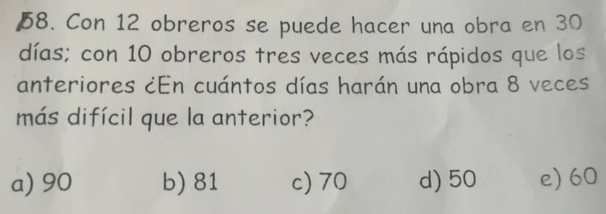 Con 12 obreros se puede hacer una obra en 30
días; con 10 obreros tres veces más rápidos que los
anteriores ¿En cuántos días harán una obra 8 veces
más difícil que la anterior?
a) 90 b) 81 c) 70 d) 50 e) 60