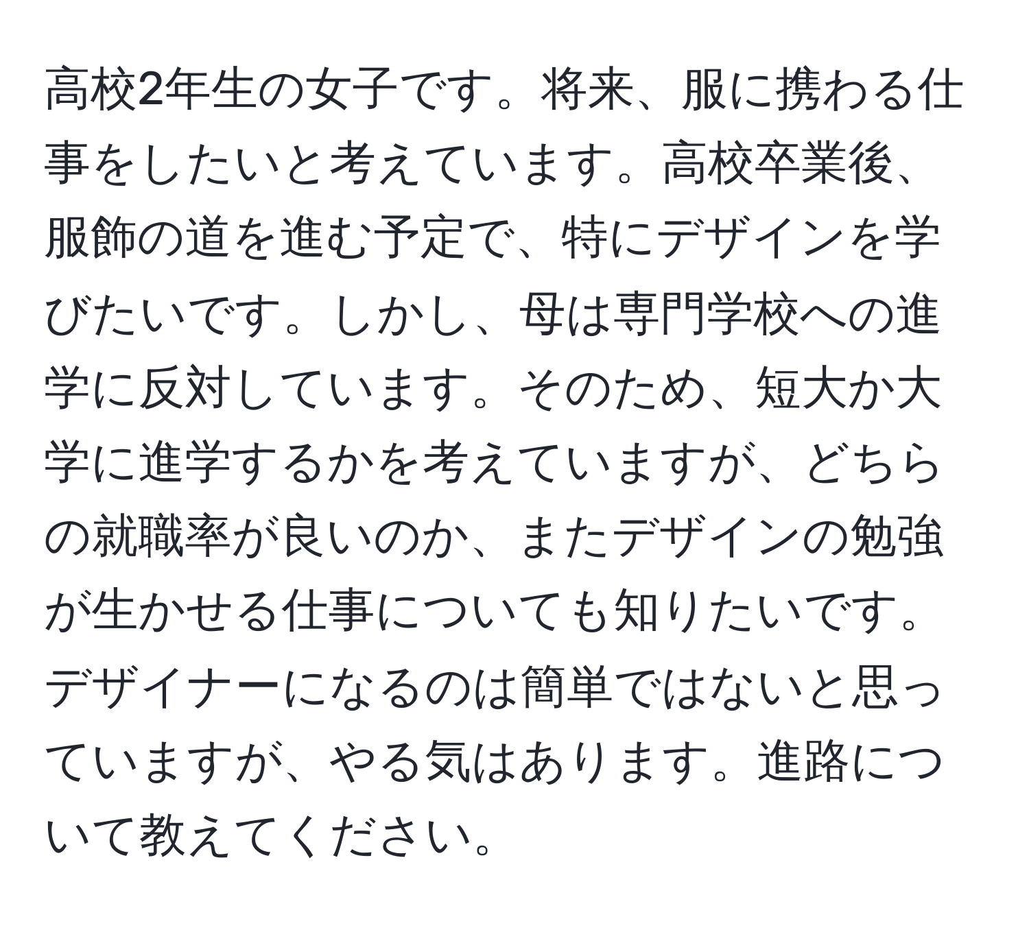 高校2年生の女子です。将来、服に携わる仕事をしたいと考えています。高校卒業後、服飾の道を進む予定で、特にデザインを学びたいです。しかし、母は専門学校への進学に反対しています。そのため、短大か大学に進学するかを考えていますが、どちらの就職率が良いのか、またデザインの勉強が生かせる仕事についても知りたいです。デザイナーになるのは簡単ではないと思っていますが、やる気はあります。進路について教えてください。