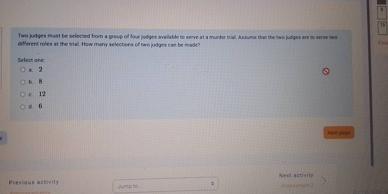 8
15
Two judges must be selected from a group of four judges available to serve at a murder trial. Assume that the two judges are to serve two
different roles at the trial. How many selections of two judges can be made? Finis
Select one:
a. 2
b. 8
c. 12
d. 6
Next page
Next activity
Previous activity
;
Jump to... Assessment 2