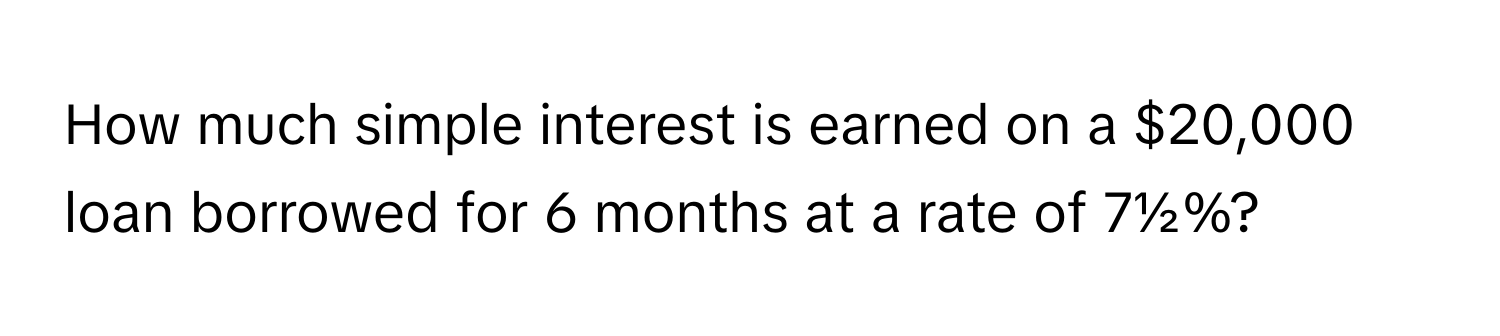 How much simple interest is earned on a $20,000 loan borrowed for 6 months at a rate of 7½%?