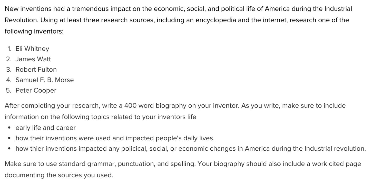 New inventions had a tremendous impact on the economic, social, and political life of America during the Industrial 
Revolution. Using at least three research sources, including an encyclopedia and the internet, research one of the 
following inventors: 
1. Eli Whitney 
2. James Watt 
3. Robert Fulton 
4. Samuel F. B. Morse 
5. Peter Cooper 
After completing your research, write a 400 word biography on your inventor. As you write, make sure to include 
information on the following topics related to your inventors life 
early life and career 
how their inventions were used and impacted people's daily lives. 
how thier inventions impacted any policical, social, or economic changes in America during the Industrial revolution. 
Make sure to use standard grammar, punctuation, and spelling. Your biography should also include a work cited page 
documenting the sources you used.