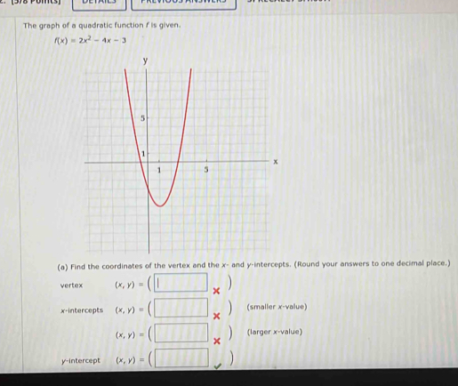 The graph of a quadratic function f is given.
f(x)=2x^2-4x-3
(a) Find the coordinates of the vertex and the x - and y-intercepts. (Round your answers to one decimal place.) 
vertex (x,y)=(□ _* )
x-intercepts (x,y)=(□ _* ) (smaller x -value)
(x,y)=(□ _* ) (larger x -value) 
y-intercept (x,y)=(□ )