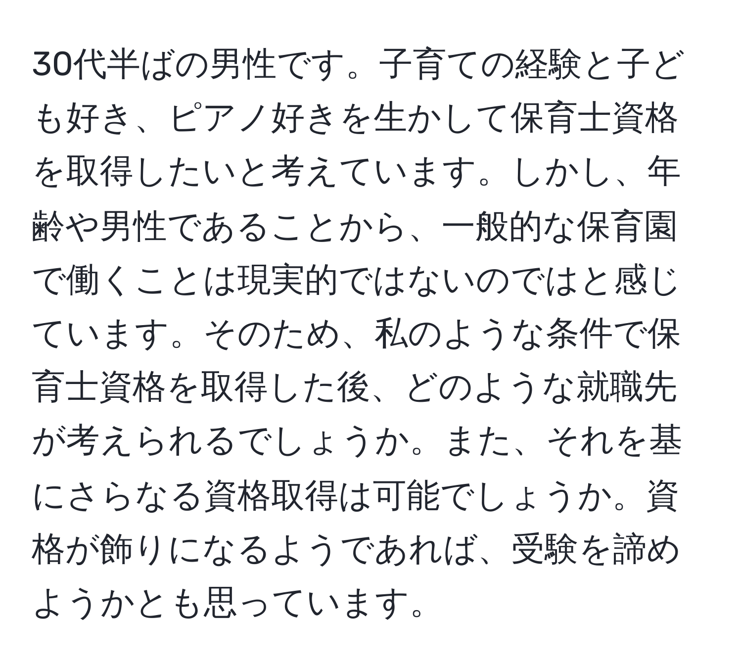 30代半ばの男性です。子育ての経験と子ども好き、ピアノ好きを生かして保育士資格を取得したいと考えています。しかし、年齢や男性であることから、一般的な保育園で働くことは現実的ではないのではと感じています。そのため、私のような条件で保育士資格を取得した後、どのような就職先が考えられるでしょうか。また、それを基にさらなる資格取得は可能でしょうか。資格が飾りになるようであれば、受験を諦めようかとも思っています。