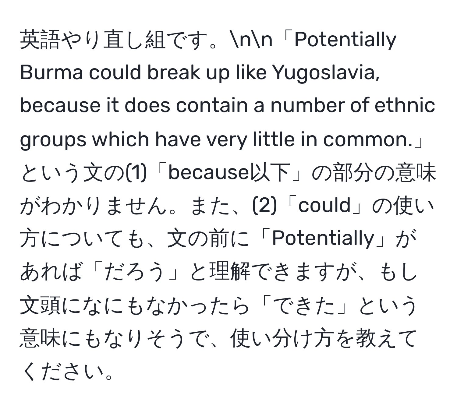 英語やり直し組です。nn「Potentially Burma could break up like Yugoslavia, because it does contain a number of ethnic groups which have very little in common.」という文の(1)「because以下」の部分の意味がわかりません。また、(2)「could」の使い方についても、文の前に「Potentially」があれば「だろう」と理解できますが、もし文頭になにもなかったら「できた」という意味にもなりそうで、使い分け方を教えてください。