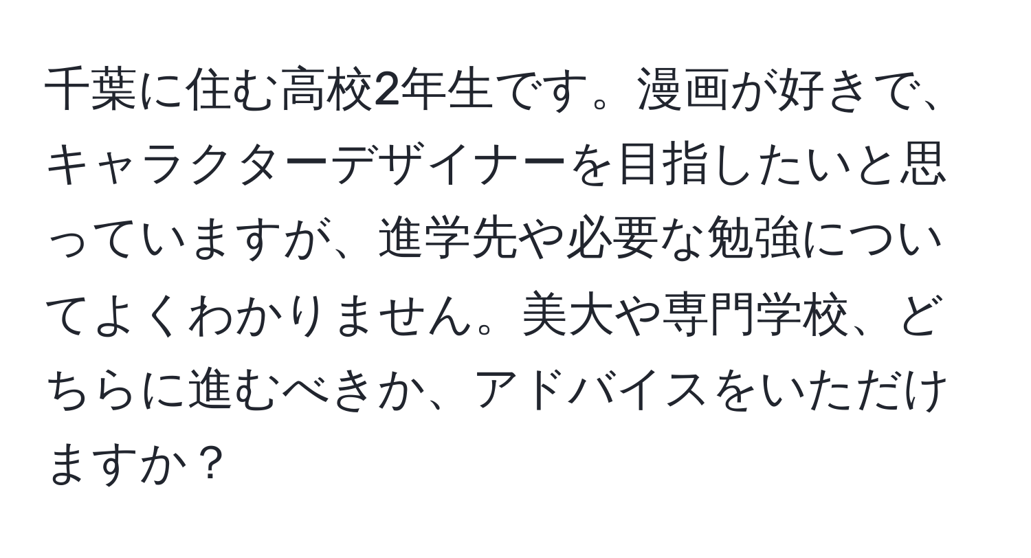 千葉に住む高校2年生です。漫画が好きで、キャラクターデザイナーを目指したいと思っていますが、進学先や必要な勉強についてよくわかりません。美大や専門学校、どちらに進むべきか、アドバイスをいただけますか？