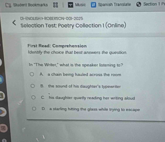 Student Bookmarks Music a Spanish Translate Section 1 P
01-ENGUSH I-ROBERSON-001-2025
Selection Test: Poetry Collection 1 (Online)
First Read: Comprehension
Identify the choice that best answers the question.
In "The Writer,” what is the speaker listening to?
A a chain being hauled across the room
B. the sound of his daughter's typewriter
C. his daughter quietly reading her writing aloud
D. a starling hitting the glass while trying to escape