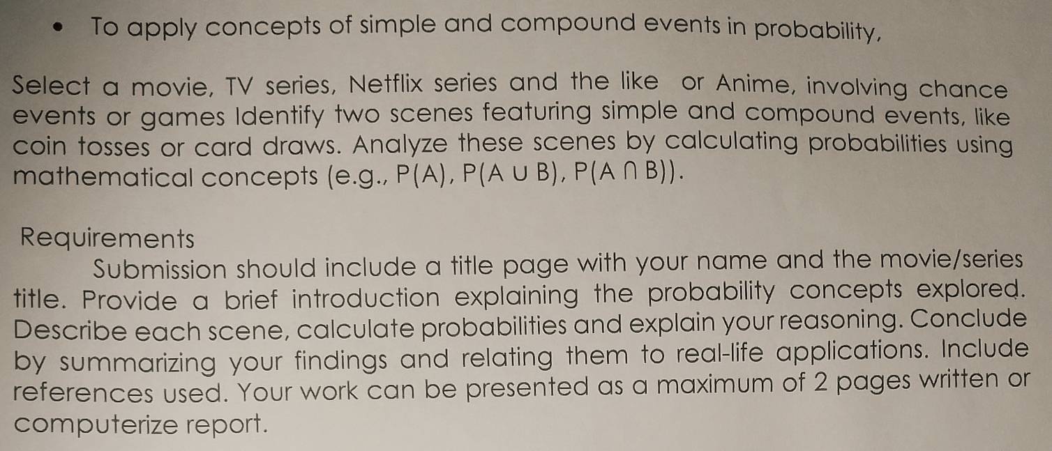 To apply concepts of simple and compound events in probability, 
Select a movie, TV series, Netflix series and the like or Anime, involving chance 
events or games Identify two scenes featuring simple and compound events, like 
coin tosses or card draws. Analyze these scenes by calculating probabilities using 
mathematical concepts (e. g.,P(A), P(A∪ B), P(A∩ B)). 
Requirements 
Submission should include a title page with your name and the movie/series 
title. Provide a brief introduction explaining the probability concepts explored. 
Describe each scene, calculate probabilities and explain your reasoning. Conclude 
by summarizing your findings and relating them to real-life applications. Include 
references used. Your work can be presented as a maximum of 2 pages written or 
computerize report.