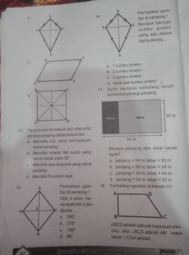 b. Perhatikan gam-
14
bar di samping !
c Berapa banyak
sumbu simetri
yang ada dalam
laying-layang ....
a. 1 sumbu simetri
b. 2 sumbu simetri
c. 3 sumbu simetri
d. tidak ada sumbu simetri
15. Ayah memiliki sebidang tanah
d.
berbentuk persegi panjang.
12. Yang bukan termasuk dari sifat-sifat
persegi panjang diatas antara lain.....
a. Memiliki sisi yang berhadapan
sama panjang. Berapa panjang dan lebar tanah
b. Memiliki empat titik sudut yang ayah?
sama besar yaitu 90° , lebar =30m
a. panjang =54m
c. Memiliki dua diagonal yang sama b. panjang =30m , lebar =54m
panjang. c. panjang =30m , lebar =44m
d. Memiliki 6 simetri lipat
d. panjang =34m , lebar =50m
Perhatikan gam- 16. Perhatikan gambar di bawah ini!
bar di samping ! 
Titik A akan me-
nempati titik C jīka
C diputar....
a. 360°
b. 270° ABCD adalah sebuah trapesium siku-
180° siku. Jika ∠ BCD adaiah 48° , maka
d. 90° besar ∠ CDA adalah ...
42
Mistematika - Kolan 51 / Somastov Gonay