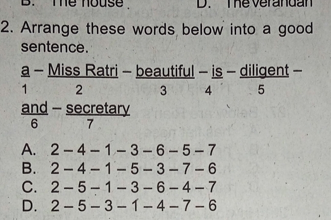 me house . D. The verandan
2. Arrange these words below into a good
sentence.
a - Miss Ratri - beautiful - is - diligent -
1 2
3 4 5
an
1
 and/6 - sec re/7  tary
A. 2-4-1-3-6-5-7
B. 2-4-1-5-3-7-6
C. 2-5-1-3-6-4-7
D. 2-5-3-1-4-7-6