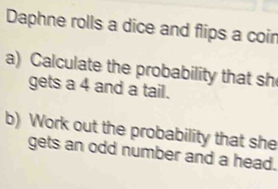 Daphne rolls a dice and flips a coin 
a) Calculate the probability that sh 
gets a 4 and a tail. 
b) Work out the probability that she 
gets an odd number and a head.