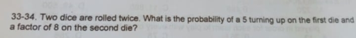 33-34. Two dice are rolled twice. What is the probability of a 5 turning up on the first die and 
a factor of 8 on the second die?