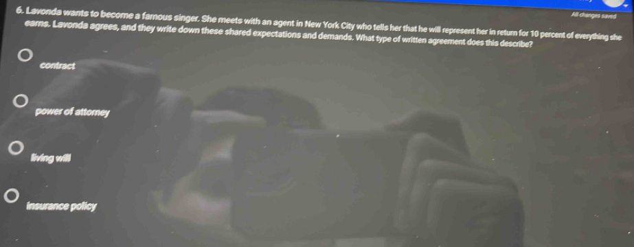 All changes saved
6. Lavonda wants to become a farnous singer. She meets with an agent in New York City who tells her that he will represent her in return for 10 percent of everything she
earns. Lavonda agrees, and they write down these shared expectations and demands. What type of written agreement does this describe?
contract
power of attorney
living will
insurance policy