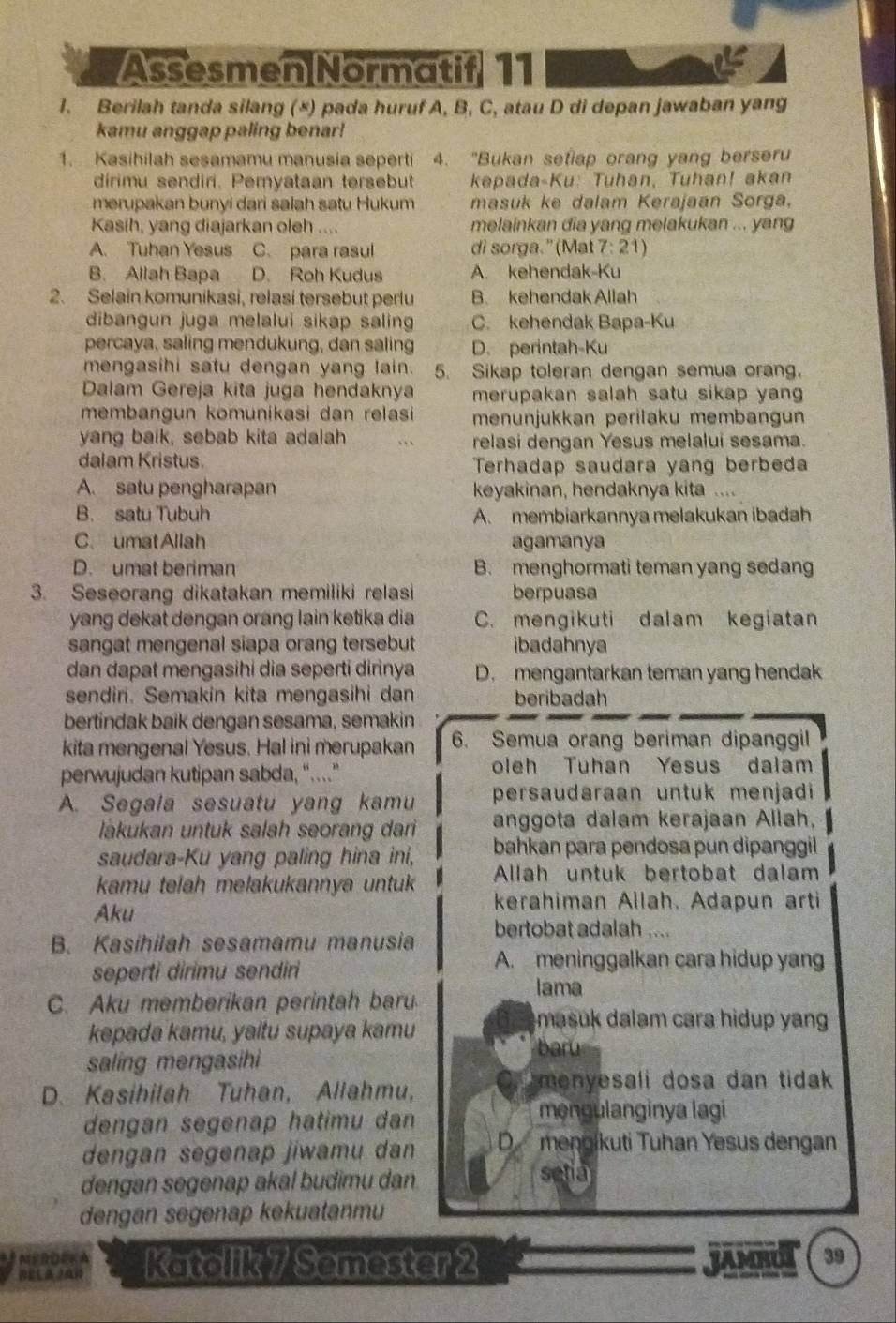 Assesmen Normatif 11
1. Berilah tanda silang (×) pada huruf A, B, C, atau D di depan jawaban yang
kamu anggap paling benar!
1. Kasihilah sesamamu manusia seperti 4. "Bukan setiap orang yang berseru
dirimu sendiri. Pemyataan tersebut  kepada-Ku: Tuhan, Tuhan! akan
merupakan bunyi dari salah satu Hukum masuk ke dalam Kerajaan Sorga.
Kasih, yang diajarkan oleh .... melainkan dia yang melakukan ... yang
A. Tuhan Yesus C. para rasul di sorga.” (Mat 7: 21)
B. Allah Bapa D. Roh Kudus A. kehendak-Ku
2. Selain komunikasi, relasi tersebut perlu B. kehendak Allah
dibangun juga melalui sikap saling C. kehendak Bapa-Ku
percaya, saling mendukung, dan saling D. perintah-Ku
mengasihi satu dengan yang lain. 5. Sikap toleran dengan semua orang.
Dalam Gereja kita juga hendaknya merupakan salah satu sikap yan 
membangun komunikasi dan relasi menunjukkan perilaku membangun
yang baik, sebab kita adalah . . . relasi dengan Yesus melalui sesama.
dalam Kristus. Terhadap saudara yang berbeda
A. satu pengharapan keyakinan, hendaknya kita ....
B. satu Tubuh A. membiarkannya melakukan ibadah
C. umat Allah agamanya
D. umat beriman B. menghormati teman yang sedang
3. Seseorang dikatakan memiliki relasi berpuasa
yang dekat dengan orang lain ketika dia C. mengikuti dalam kegiatan
sangat mengenal siapa orang tersebut ibadahnya
dan dapat mengasihi dia seperti dirinya D. mengantarkan teman yang hendak
sendiri. Semakin kita mengasihi dan beribadah
bertindak baik dengan sesama, semakin
kita mengenal Yesus. Hal ini merupakan 6. Semua orang beriman dipanggil
perwujudan kutipan sabda, “... oleh Tuhan Yesus dalam
A. Segala sesuatu yang kamu persaudaraan untuk menjadi
lakukan untuk salah seorang dari anggota dalam kerajaan Allah,
saudara-Ku yang paling hina ini, bahkan para pendosa pun dipanggil 
kamu telah melakukannya untuk Allah untuk bertobat dalam
Aku
kerahiman Allah. Adapun arti
B. Kasihilah sesamamu manusia bertobat adalah ....
seperti dirimu sendiri
A. meninggalkan cara hidup yang
lama
C. Aku memberikan perintah baru
kepada kamu, yaitu supaya kamu
masuk dalam cara hidup yan
saling mengasihi
baru
D. Kasihilah Tuhan, Allahmu,
menyesali dosa dan tidak 
dengan segenap hatimu dan
məngulanginya lagi
dengan segenap jiwamu dan D mengikuti Tuhan Yesus dengan
dengan segenap akal budimu dan
setia
dengan segenap kekuatanmu
MSRDEKA
DELAzAN Katolik 7 Semester 2 jAd 39