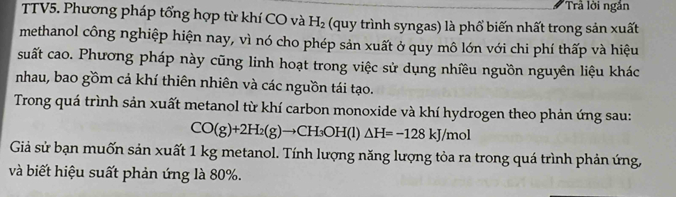 Trầ lời ngắn 
TTV5. Phương pháp tổng hợp từ khí CO và H_2 (quy trình syngas) là phổ biến nhất trong sản xuất 
methanol công nghiệp hiện nay, vì nó cho phép sản xuất ở quy mô lớn với chi phí thấp và hiệu 
suất cao. Phương pháp này cũng linh hoạt trong việc sử dụng nhiều nguồn nguyên liệu khác 
nhau, bao gồm cả khí thiên nhiên và các nguồn tái tạo. 
Trong quá trình sản xuất metanol từ khí carbon monoxide và khí hydrogen theo phản ứng sau:
CO(g)+2H_2(g)to CH_3OH(l)△ H=-128kJ/mol
Giả sử bạn muốn sản xuất 1 kg metanol. Tính lượng năng lượng tỏa ra trong quá trình phản ứng, 
và biết hiệu suất phản ứng là 80%.