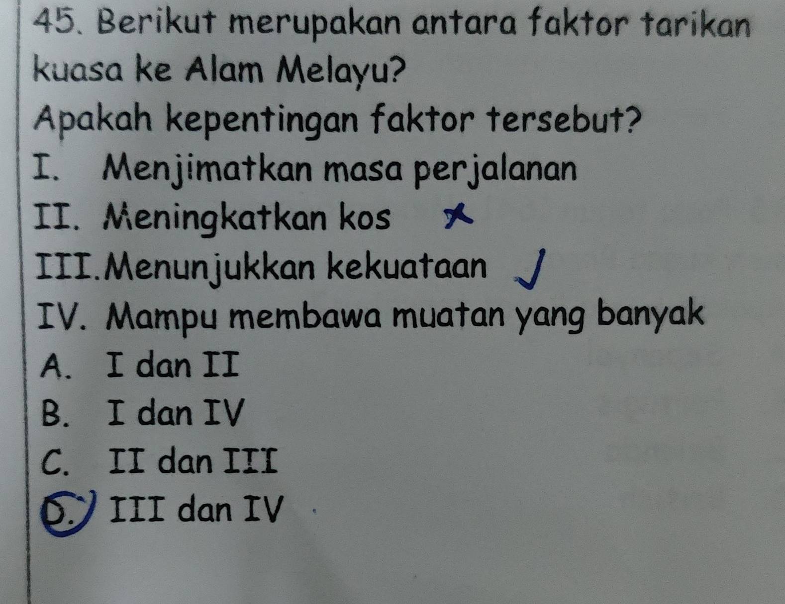 Berikut merupakan antara faktor tarikan
kuasa ke Alam Melayu?
Apakah kepentingan faktor tersebut?
I. Menjimatkan masa perjalanan
II. Meningkatkan kos 
III.Menunjukkan kekuataan
IV. Mampu membawa muatan yang banyak
A. I dan II
B. I dan IV
C. II dan III
D III dan IV