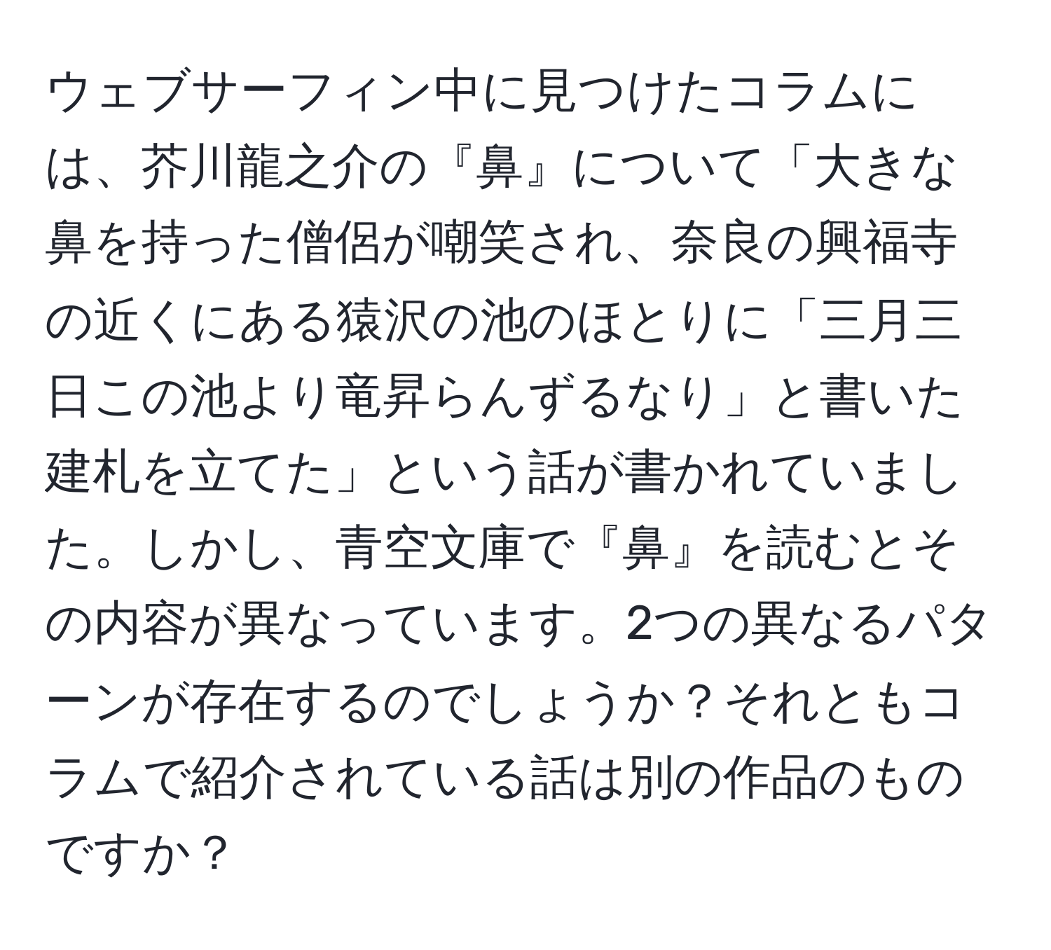 ウェブサーフィン中に見つけたコラムには、芥川龍之介の『鼻』について「大きな鼻を持った僧侶が嘲笑され、奈良の興福寺の近くにある猿沢の池のほとりに「三月三日この池より竜昇らんずるなり」と書いた建札を立てた」という話が書かれていました。しかし、青空文庫で『鼻』を読むとその内容が異なっています。2つの異なるパターンが存在するのでしょうか？それともコラムで紹介されている話は別の作品のものですか？