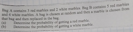 Bag A contains 3 red marbles and 2 white marbles. Bag B contains 5 red marbles 
and 4 white marbles. A bag is chosen at random and then a marble is chosen from 
that bag and then replaced in the bag. 
(a) Determine the probability of getting a red marble. 
(b) Determine the probability of getting a white marble.