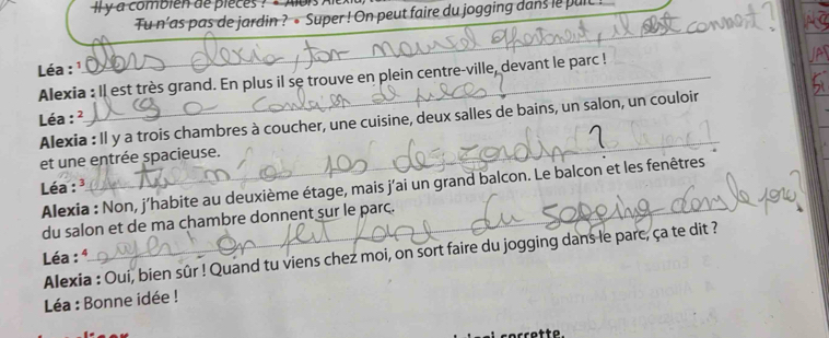 ly a combién de pieces ? ' Aois ) 
Tu n’as pas de jardin ? • Super ! On peut faire du jogging dans le puit ! 
Léa : ¹ 
_ 
Alexia : Il est très grand. En plus il se trouve en plein centre-ville, devant le parc ! 
_ 
Léa : ² Alexia : Il y a trois chambres à coucher, une cuisine, deux salles de bains, un salon, un couloir 
et une entrée spacieuse. 
_ 
Léa : ³ 
Alexia : Non, j’habite au deuxième étage, mais j'ai un grand balcon. Le balcon et les fenêtres 
du salon et de ma chambre donnent sur le parc._ 
Alexia : Oui, bien sûr ! Quand tu viens chez moi, on sort faire du jogging dans le parc, ça te dit ? 
Léa : ª 
Léa : Bonne idée ! 
corrette.