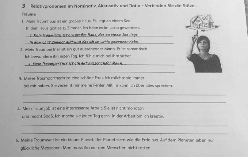 Relativpronomen im Nominativ, Akkusativ und Dativ - Verbinden Sie die Sätze. 
Träume 
1. Mein Traumhaus ist ein großes Haus. Es liegt an einem See. 
In dem Haus gibt es 15 Zimmer. Ich habe es im Lotto gewonnen. 
1. Mein Traumhaus ist ein großes Haus, das an einem See liegt, 
_in dem es 15 Zimmer gibt und das ich im Lotto gewonnen habe._ 
2. Mein Traumpartner ist ein gut aussehender Mann. Er ist romantisch. 
Ich bewundere ihn jeden Tag. Ich fühle mich bei ihm sicher. 
_2. Mein Traumpartner ist ein gut ausschender Mann. .. 
_ 
3. Meine Traumpartnerin ist eine schöne Frau. Ich möchte sie immen 
bei mir haben. Sie verzeiht mir meine Fehler. Mit ihr kann ich über alles sprechen. 
_ 
_ 
4. Mein Traumjob ist eine interessante Arbeit. Sie ist nicht monoton 
und macht Spaß. Ich mache sie jeden Tag gern. In der Arbeit bin ich kreativ. 
_ 
_ 
5. Meine Traumwelt ist ein blauer Planet. Der Planet sieht wie die Erde aus. Auf dem Planeten leben nur 
glückliche Menschen. Man muss ihn vor den Menschen nicht retten.