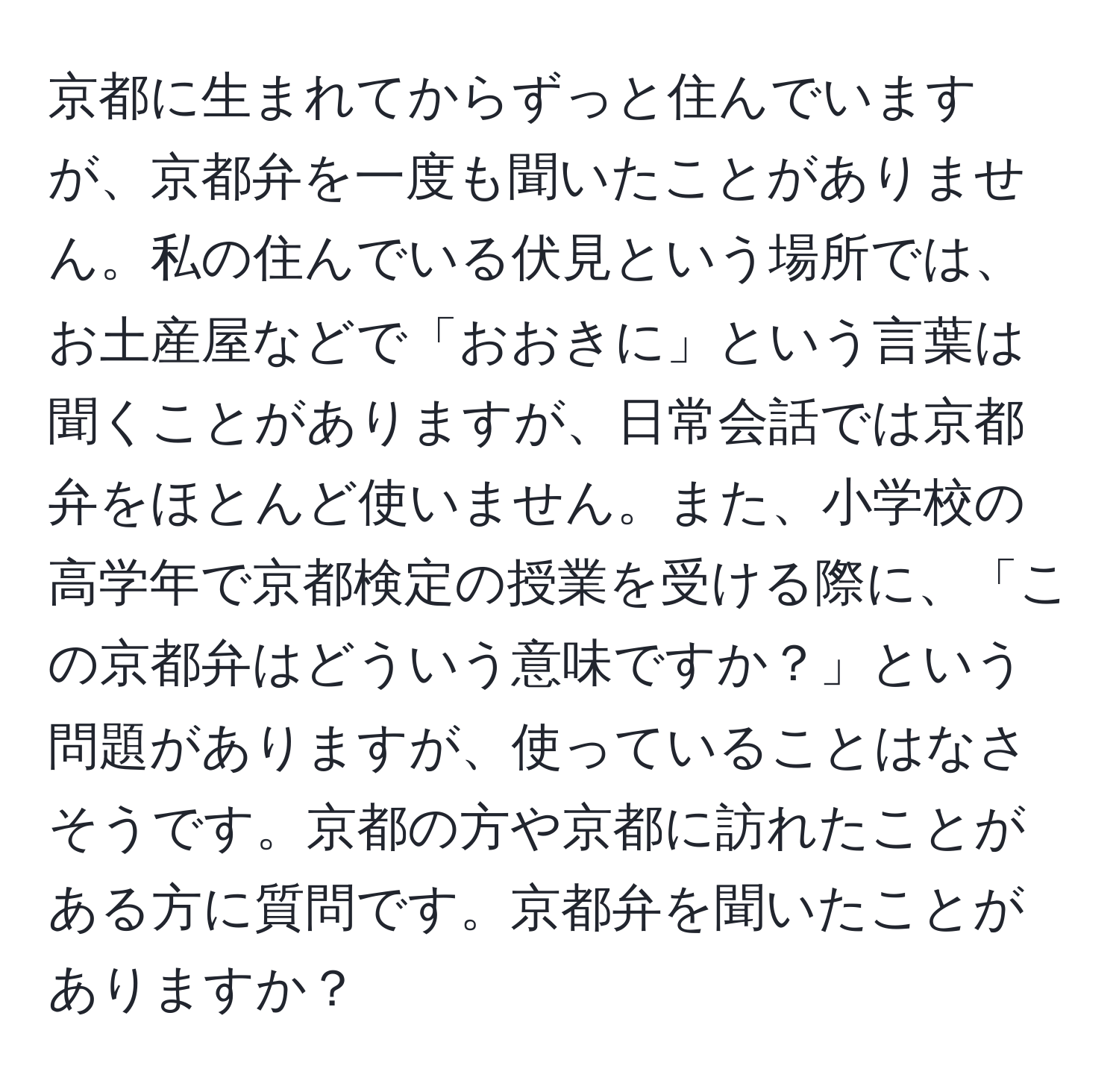 京都に生まれてからずっと住んでいますが、京都弁を一度も聞いたことがありません。私の住んでいる伏見という場所では、お土産屋などで「おおきに」という言葉は聞くことがありますが、日常会話では京都弁をほとんど使いません。また、小学校の高学年で京都検定の授業を受ける際に、「この京都弁はどういう意味ですか？」という問題がありますが、使っていることはなさそうです。京都の方や京都に訪れたことがある方に質問です。京都弁を聞いたことがありますか？