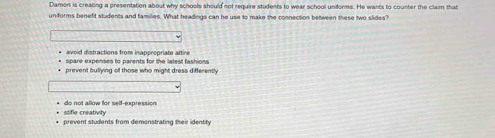 Damon is creating a presentation about why schools should not require students to wear school uniforms. He wants to counter the claim that
uniforms benefit students and families. What headings can he use to make the connection between these two slides?
avoid distractions from inappropriate attire
spare expenses to parents for the latest fashions
prevent bullying of those who might dress differently
do not allow for self-expression
stifle creativity
prevent students from demonstrating their identity