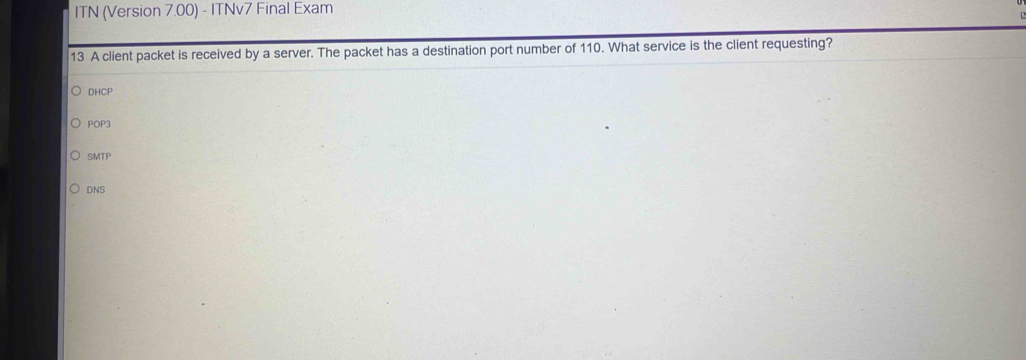 ITN (Version 7.00) - ITNv7 Final Exam
13 A client packet is received by a server. The packet has a destination port number of 110. What service is the client requesting?
DHCP
POP3
SMTP
DNS