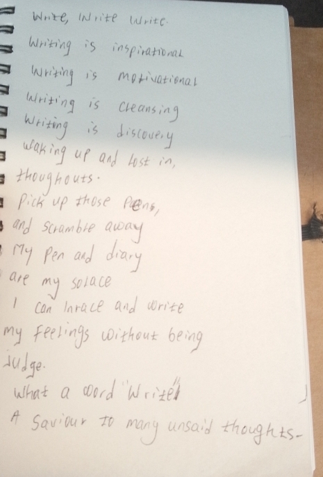 Write, WNrite Write. 
Writing is inspirational 
writing is motivational 
writing is creansing 
writing is discovery 
waking up and lost in, 
thoughouts. 
Pick up those peens, 
and scramble away 
my Pen and diary 
are my solace 
I can Inrace and write 
my feelings without being 
sudge. 
What a coord Writer 
A Saviour to many unsaid thoughts.