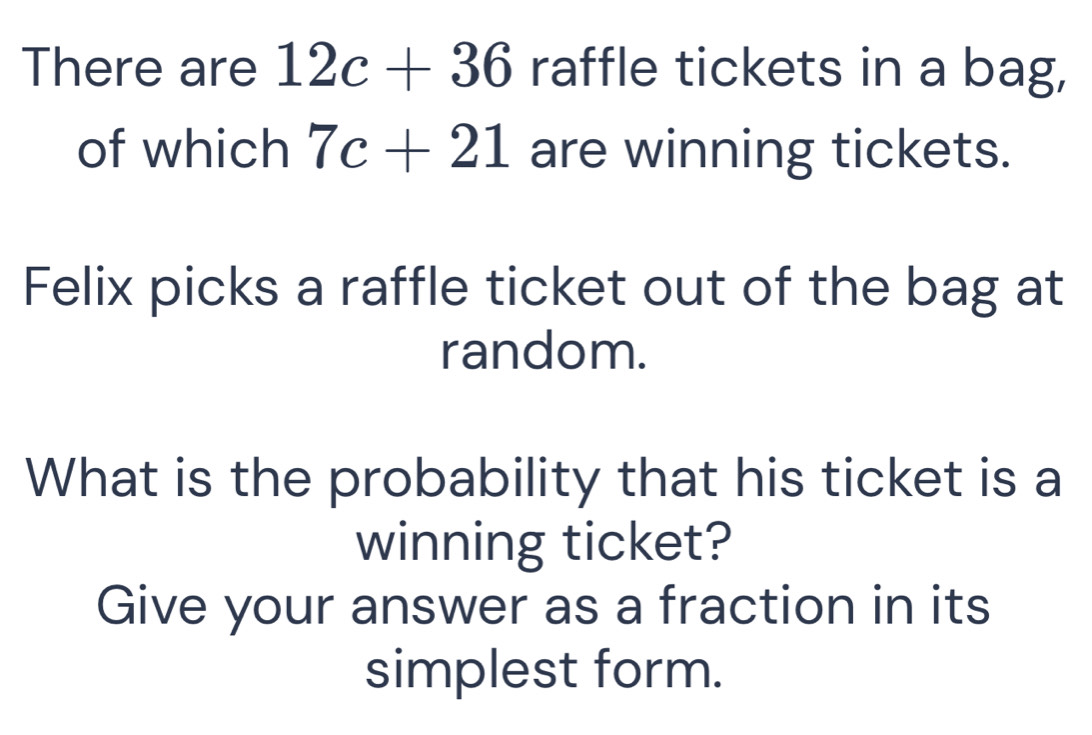 There are 12c+36 raffle tickets in a bag, 
of which 7c+21 are winning tickets. 
Felix picks a raffle ticket out of the bag at 
random. 
What is the probability that his ticket is a 
winning ticket? 
Give your answer as a fraction in its 
simplest form.