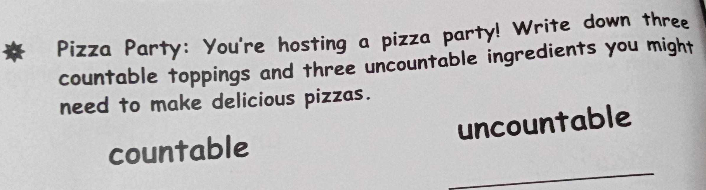 Pizza Party: You're hosting a pizza party! Write down three 
countable toppings and three uncountable ingredients you might 
need to make delicious pizzas. 
uncountable 
_ 
countable