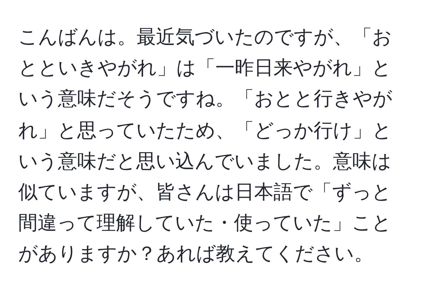 こんばんは。最近気づいたのですが、「おとといきやがれ」は「一昨日来やがれ」という意味だそうですね。「おとと行きやがれ」と思っていたため、「どっか行け」という意味だと思い込んでいました。意味は似ていますが、皆さんは日本語で「ずっと間違って理解していた・使っていた」ことがありますか？あれば教えてください。