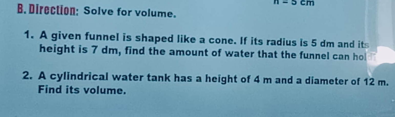 n=5cm
B. Direction: Solve for volume. 
1. A given funnel is shaped like a cone. If its radius is 5 dm and its 
height is 7 dm, find the amount of water that the funnel can hol 
2. A cylindrical water tank has a height of 4 m and a diameter of 12 m. 
Find its volume.