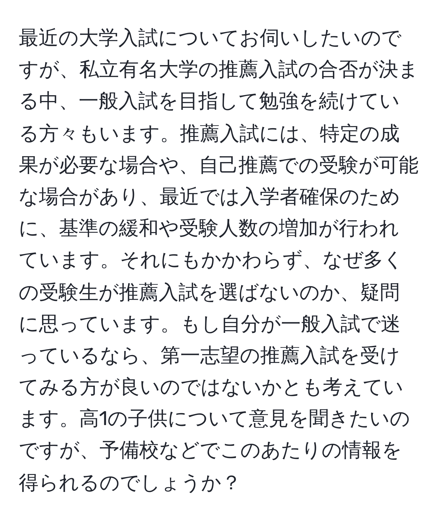 最近の大学入試についてお伺いしたいのですが、私立有名大学の推薦入試の合否が決まる中、一般入試を目指して勉強を続けている方々もいます。推薦入試には、特定の成果が必要な場合や、自己推薦での受験が可能な場合があり、最近では入学者確保のために、基準の緩和や受験人数の増加が行われています。それにもかかわらず、なぜ多くの受験生が推薦入試を選ばないのか、疑問に思っています。もし自分が一般入試で迷っているなら、第一志望の推薦入試を受けてみる方が良いのではないかとも考えています。高1の子供について意見を聞きたいのですが、予備校などでこのあたりの情報を得られるのでしょうか？