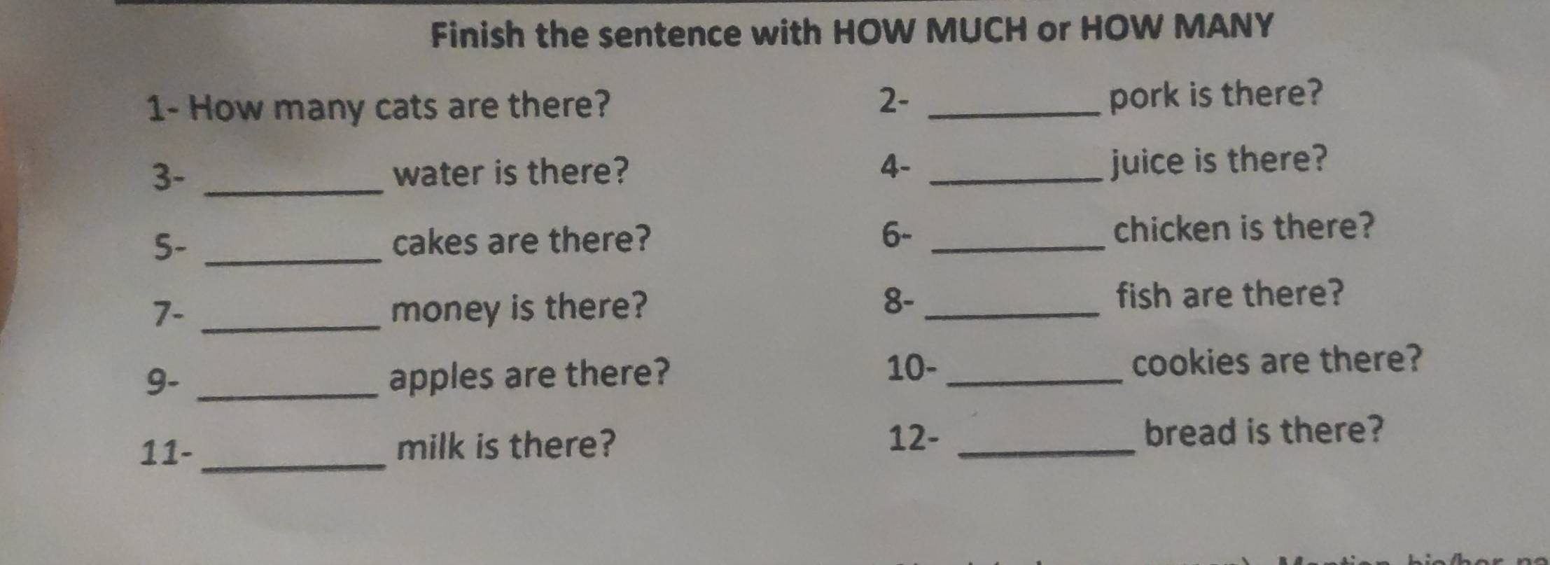 Finish the sentence with HOW MUCH or HOW MANY 
1- How many cats are there? 
2- _pork is there? 
3- _water is there? 4- _juice is there? 
5- _cakes are there? 6- _chicken is there? 
7. _money is there? 
8- _fish are there? 
9- _apples are there? 
10- _cookies are there?
12 - 
11- milk is there? _bread is there?