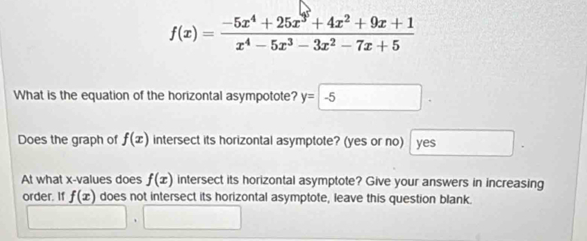 f(x)= (-5x^4+25x^3+4x^2+9x+1)/x^4-5x^3-3x^2-7x+5 
What is the equation of the horizontal asympotote? y=-5. 
Does the graph of f(x) intersect its horizontal asymptote? (yes or no) yes □  
At what x -values does f(x) intersect its horizontal asymptote? Give your answers in increasing 
order. If f(x) does not intersect its horizontal asymptote, leave this question blank. 
□ .□