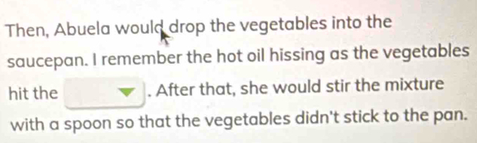 Then, Abuela would drop the vegetables into the 
saucepan. I remember the hot oil hissing as the vegetables 
hit the nabla. After that, she would stir the mixture 
with a spoon so that the vegetables didn't stick to the pan.