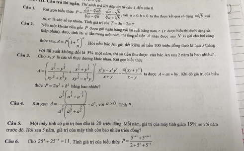 III Cầu trã lời ngắn. Thỉ sinh trà lới đáp án từ câu 1 đến câu 6.
Câu 1. Rút gọn biểu thức P= (sqrt(a)-sqrt[4](ab))/sqrt[4](a)-sqrt[4](b) - (sqrt(a)-sqrt(b))/sqrt[4](a)+sqrt[4](b) . với a>0,b>0 ta thu được kết quả có đạng msqrt[n](b) với
m, # là các số tự nhiên. Tính giá trị của T=3n-2m ?
Câu 2. Nếu một khoán tiền gốc P được gửi ngân hàng với lài suất hằng năm r (7 được biểu thị dưới dang số
thập phần), được tính lài # lầm trong một năm, thì tổng số tiền 4 nhận được sau N kì gùi cho bởi công
thức san.A=P(1+ r/n )^n.  Hỏi nếu bác An gửi tiết kiệm số tiền 100 triệu đồng theo ki hạn 3 tháng
với lãi suất không đổi là 5% một năm, thì số tiền thu được của bác An sau 2 năm là bao nhiêu? .
Câu 3, Cho x, y là các số thực đương khác nhau. Rút gọn biểu thức
A=(frac x^(frac 1)2-y^(frac 1)2xy^(frac 1)2+x^(frac 1)2y+frac x^(frac 1)2+y^(frac 1)2xy^(frac 1)2-x^(frac 1)2y)^1. (x^3y-x^2y^2)/x+y - (4(xy+y^3))/x-y  ta được A=ax+by *. Khi đó giá trị của biểu
thức P=2a^2+b^2 bằng bao nhiêu?
Câu 4. Rút gọn A=frac a^(frac 1)3(a^(frac 4)3+a^(-frac 1)3)a^(frac 1)3(a^(frac 1)3+a^(frac 1)3)=a^x, voia>0.Tinhm°
Câu 5. Một máy tính có giá trị ban đầu là 20 triệu đồng. Mỗi năm, giá trị của máy tính giảm 15% so với năm
trước đó. Hỏi sau 5 năm, giá trị của máy tính còn bao nhiêu triệu đồng?
Câu 6. Cho 25^x+25^(-x)=11. Tính giá trị của biểu thức P= (5^(x+1)+5^(-x+1))/2+5^x+5^(-x) 