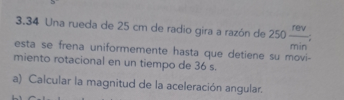 3.34 Una rueda de 25 cm de radio gira a razón de 250 rev/min ; 
esta se frena uniformemente hasta que detiene su movi- 
miento rotacional en un tiempo de 36 s. 
a) Calcular la magnitud de la aceleración angular.