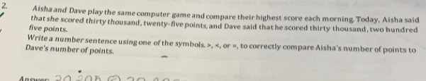 Aisha and Dave play the same computer game and compare their highest score each morning. Today, Aisha said
that she scored thirty thousand, twenty-five points, and Dave said that he scored thirty thousand, two hundred
five points.
Write a number sentence using one of the symbols. , , or =, to correctly compare Aisha's number of points to
Dave's number of points.