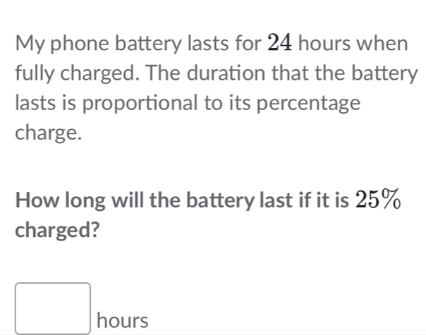 My phone battery lasts for 24 hours when 
fully charged. The duration that the battery 
lasts is proportional to its percentage 
charge. 
How long will the battery last if it is 25%
charged?
□ hours