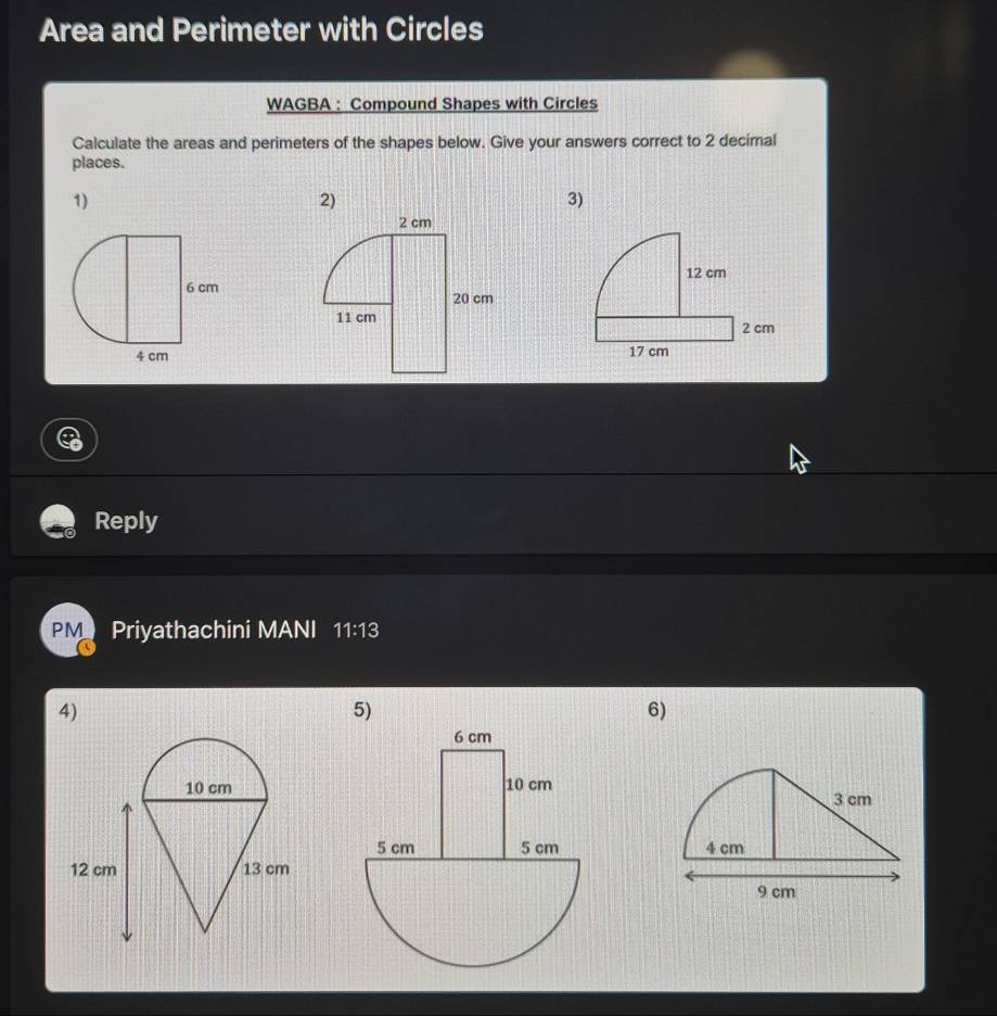 Area and Perimeter with Circles 
WAGBA : Compound Shapes with Circles 
Calculate the areas and perimeters of the shapes below. Give your answers correct to 2 decimal 
places. 
1) 
2) 
3) 
Reply 
PM Priyathachini MANI 11:13 
4) 
5) 
6)