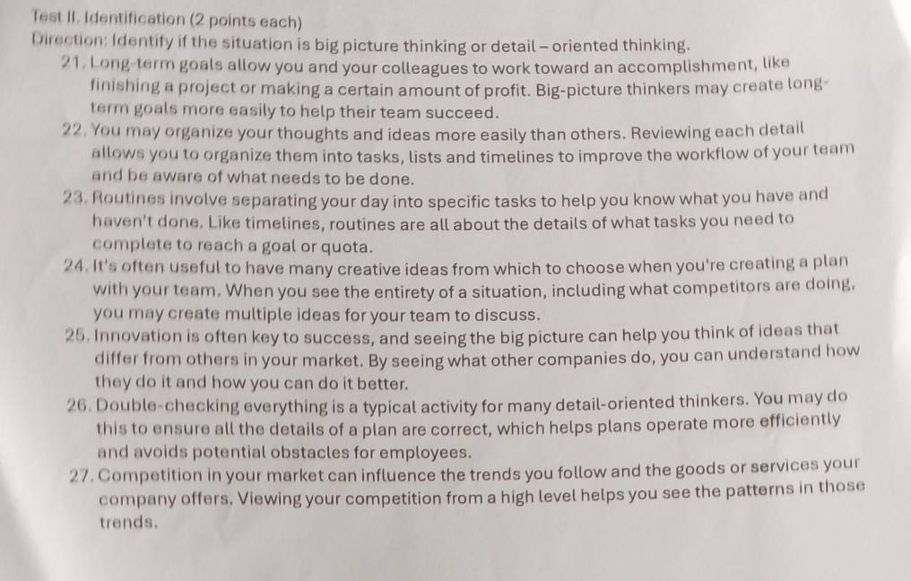Test II. Identification (2 points each) 
Direction: Identify if the situation is big picture thinking or detail - oriented thinking. 
21. Long-term goals allow you and your colleagues to work toward an accomplishment, like 
finishing a project or making a certain amount of profit. Big-picture thinkers may create long- 
term goals more easily to help their team succeed. 
22. You may organize your thoughts and ideas more easily than others. Reviewing each detail 
allows you to organize them into tasks, lists and timelines to improve the workflow of your team 
and be aware of what needs to be done. 
23. Routines involve separating your day into specific tasks to help you know what you have and 
haven't done. Like timelines, routines are all about the details of what tasks you need to 
complete to reach a goal or quota. 
24. It's often useful to have many creative ideas from which to choose when you're creating a plan 
with your team. When you see the entirety of a situation, including what competitors are doing, 
you may create multiple ideas for your team to discuss. 
25. Innovation is often key to success, and seeing the big picture can help you think of ideas that 
differ from others in your market. By seeing what other companies do, you can understand how 
they do it and how you can do it better. 
26. Double-checking everything is a typical activity for many detail-oriented thinkers. You may do 
this to ensure all the details of a plan are correct, which helps plans operate more efficiently 
and avoids potential obstacles for employees. 
27. Competition in your market can influence the trends you follow and the goods or services your 
company offers. Viewing your competition from a high level helps you see the patterns in those 
trends.