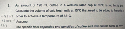 An amount of 120 mL coffee in a well-insulated cup at 82°C is too hot to ame. 
Calculate the volume of cold fresh milk at 15°C that need to be added to the coffles is
- 811.7 order to achieve a temperature of 65°C. 
kJm Assume: 
(9) the specific heat capacities and densities of coffee and milk are the same as w